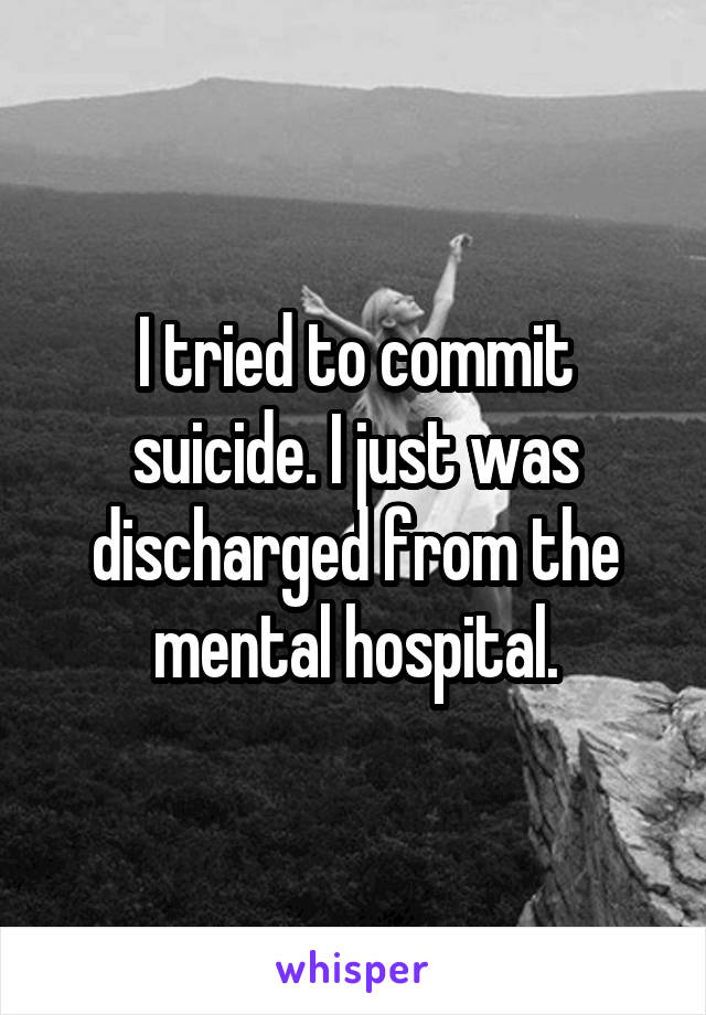 I tried to commit suicide. I just was discharged from the mental hospital.