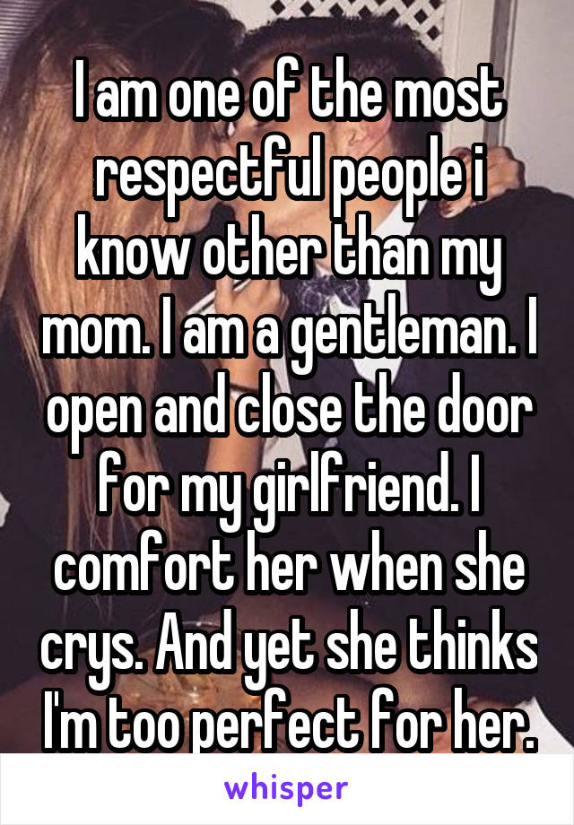 I am one of the most respectful people i know other than my mom. I am a gentleman. I open and close the door for my girlfriend. I comfort her when she crys. And yet she thinks I'm too perfect for her.