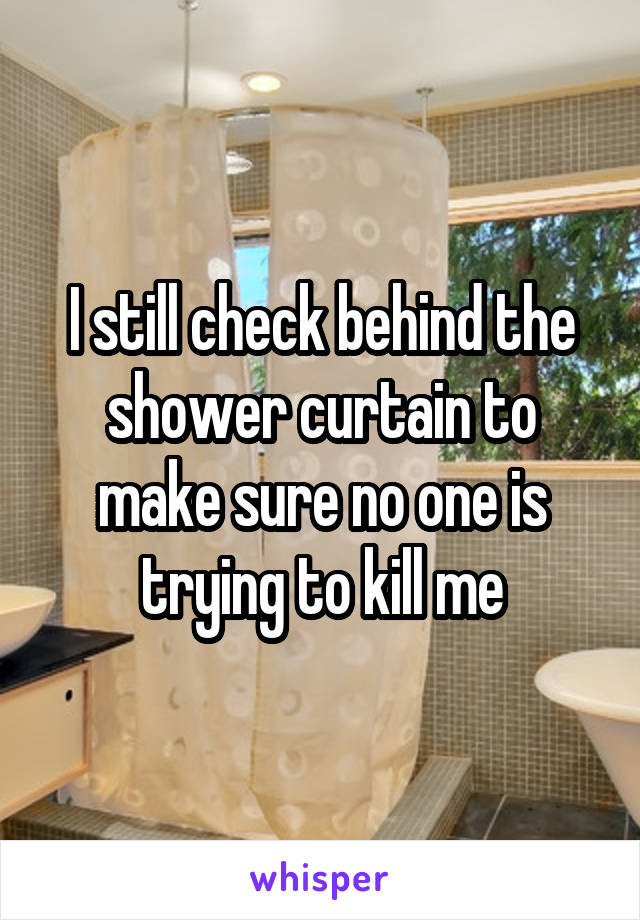 I still check behind the shower curtain to make sure no one is trying to kill me