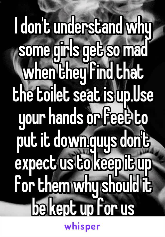 I don't understand why some girls get so mad when they find that the toilet seat is up.Use your hands or feet to put it down.guys don't expect us to keep it up for them why should it be kept up for us