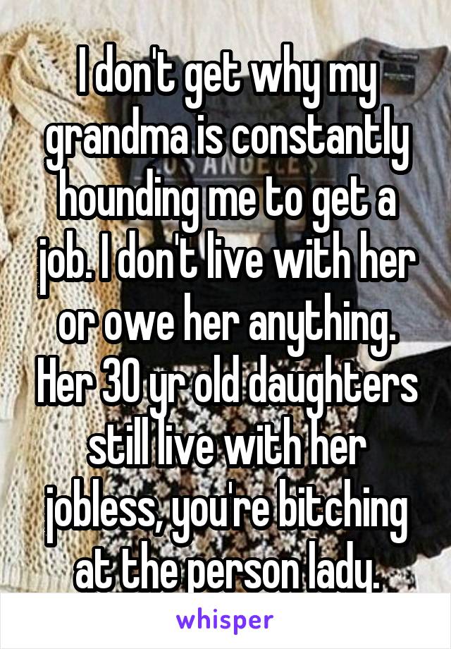 I don't get why my grandma is constantly hounding me to get a job. I don't live with her or owe her anything. Her 30 yr old daughters still live with her jobless, you're bitching at the person lady.