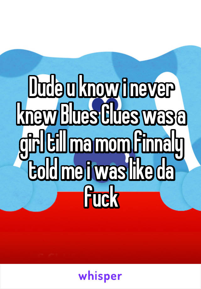 Dude u know i never knew Blues Clues was a girl till ma mom finnaly told me i was like da fuck