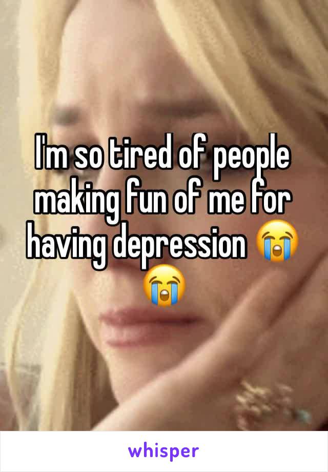 I'm so tired of people making fun of me for having depression 😭😭
