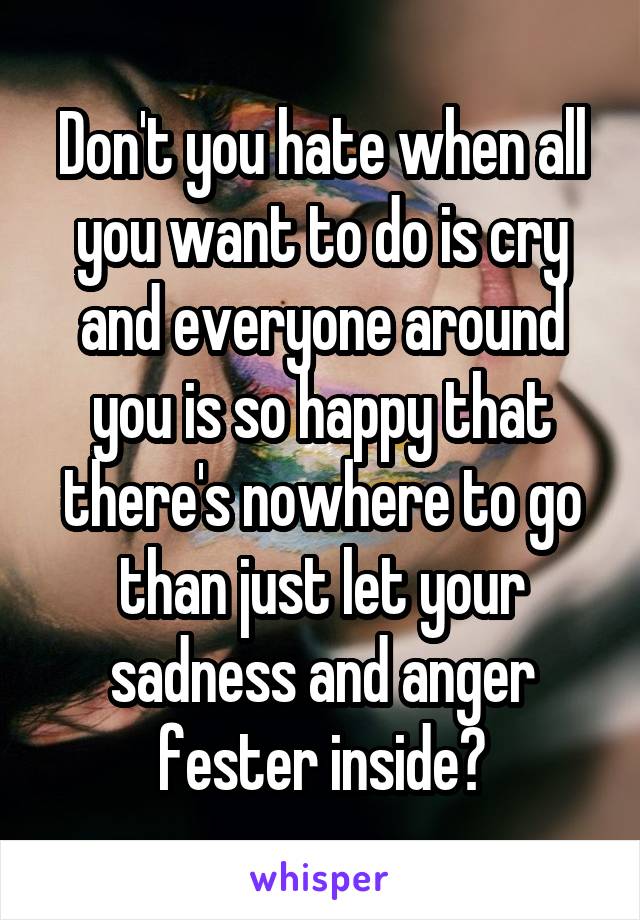 Don't you hate when all you want to do is cry and everyone around you is so happy that there's nowhere to go than just let your sadness and anger fester inside?