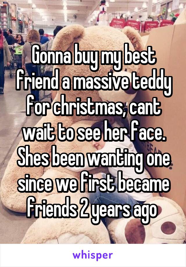 Gonna buy my best friend a massive teddy for christmas, cant wait to see her face. Shes been wanting one since we first became friends 2 years ago 