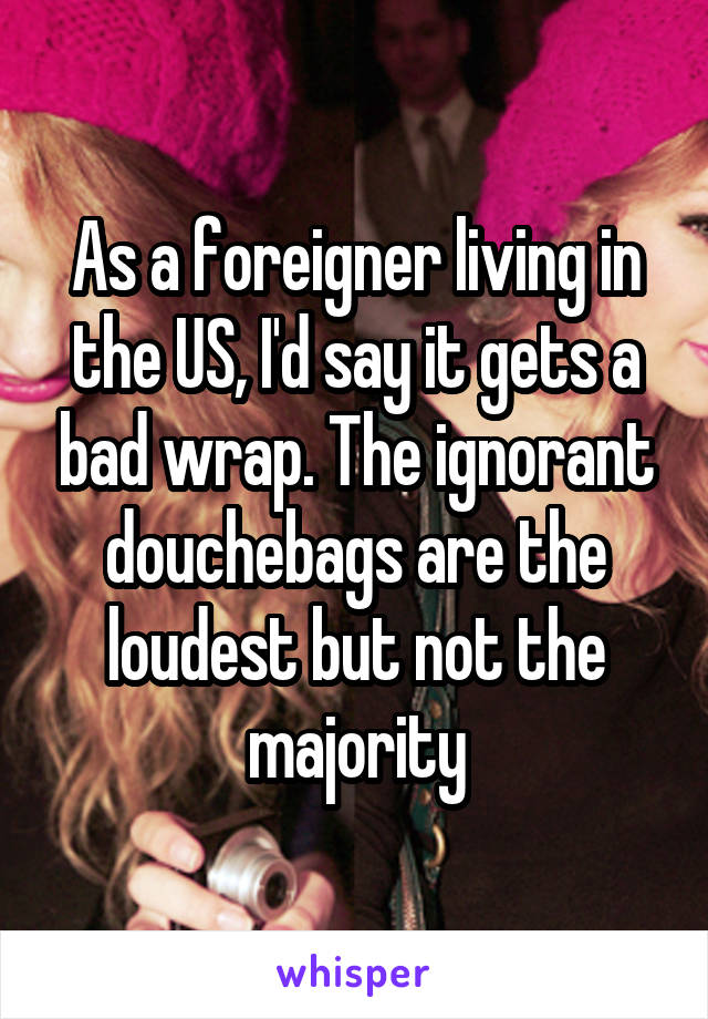 As a foreigner living in the US, I'd say it gets a bad wrap. The ignorant douchebags are the loudest but not the majority