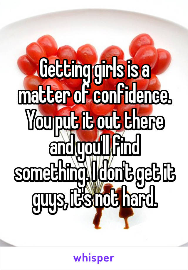 Getting girls is a matter of confidence. You put it out there and you'll find something. I don't get it guys, it's not hard.