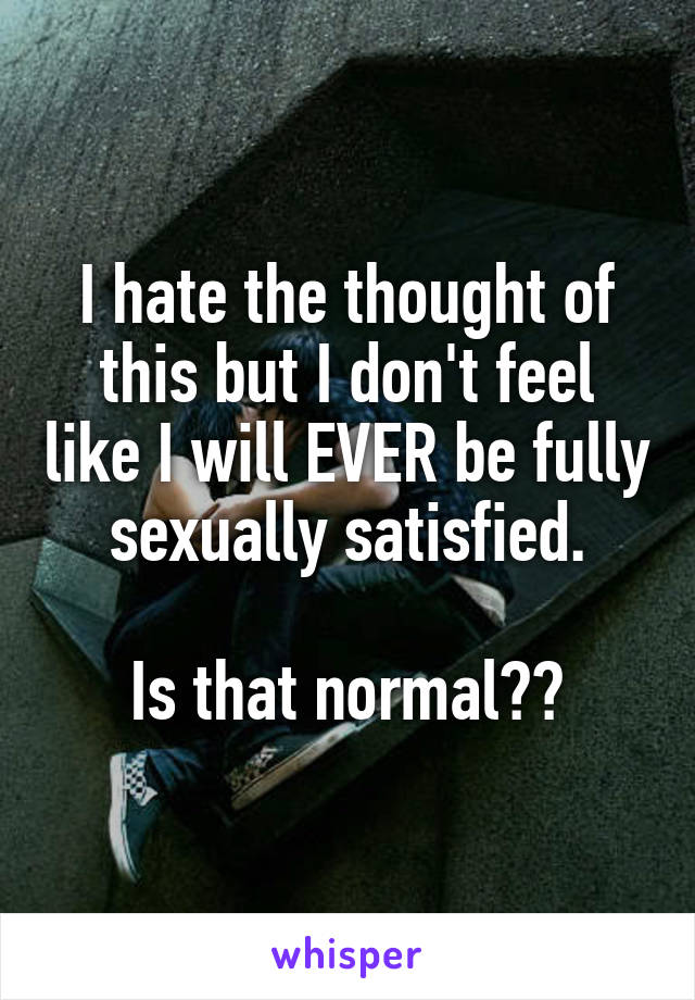 I hate the thought of this but I don't feel like I will EVER be fully sexually satisfied.

Is that normal??