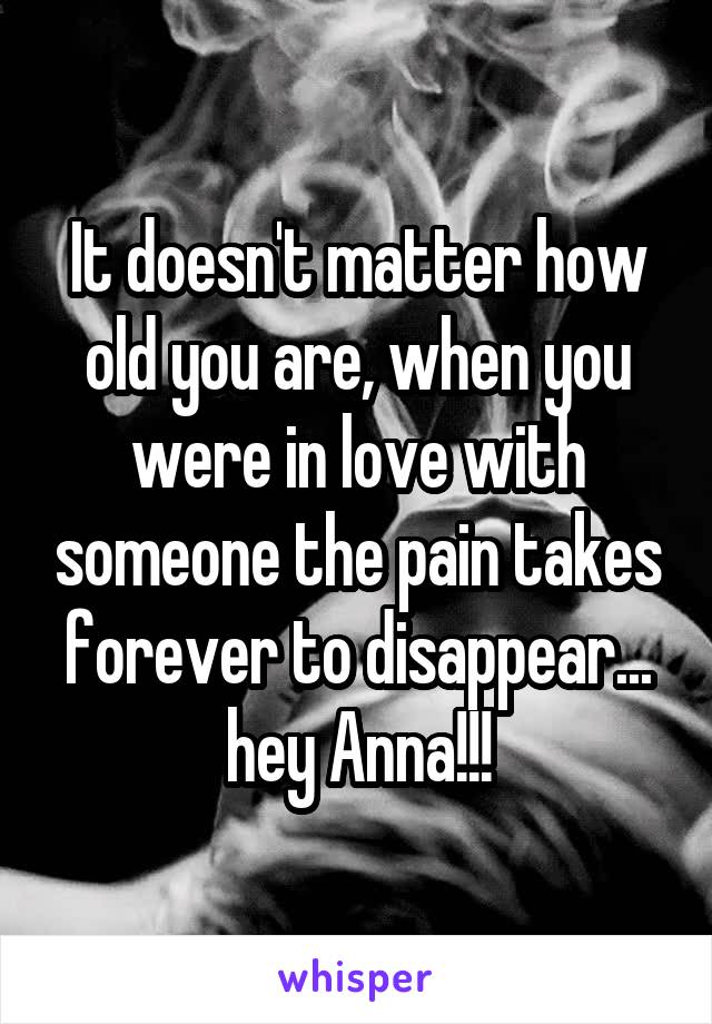 It doesn't matter how old you are, when you were in love with someone the pain takes forever to disappear... hey Anna!!!