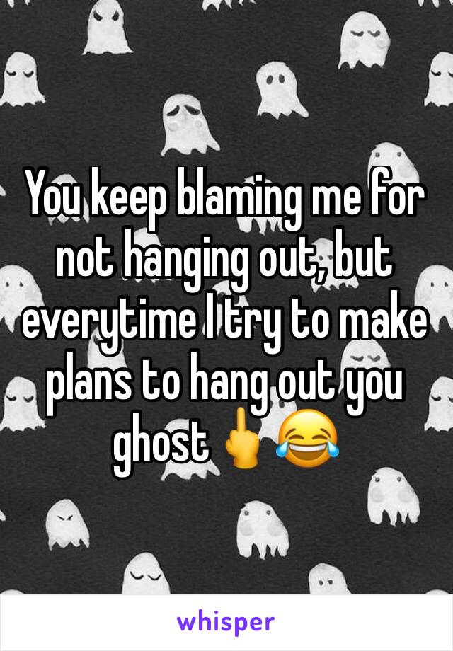 You keep blaming me for not hanging out, but everytime I try to make plans to hang out you ghost🖕😂