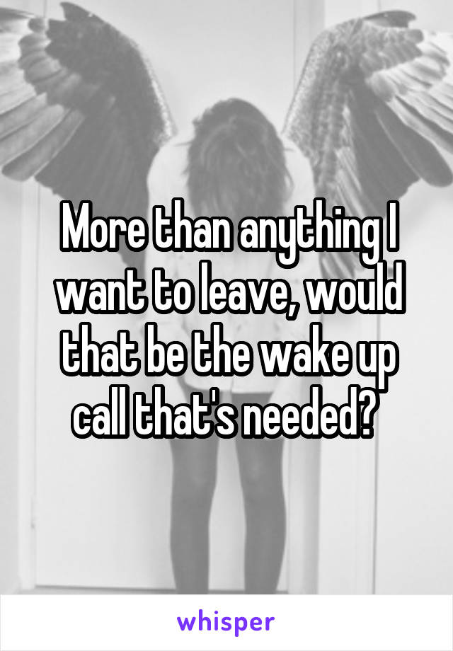 More than anything I want to leave, would that be the wake up call that's needed? 