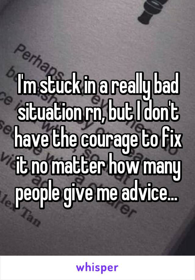 I'm stuck in a really bad situation rn, but I don't have the courage to fix it no matter how many people give me advice... 