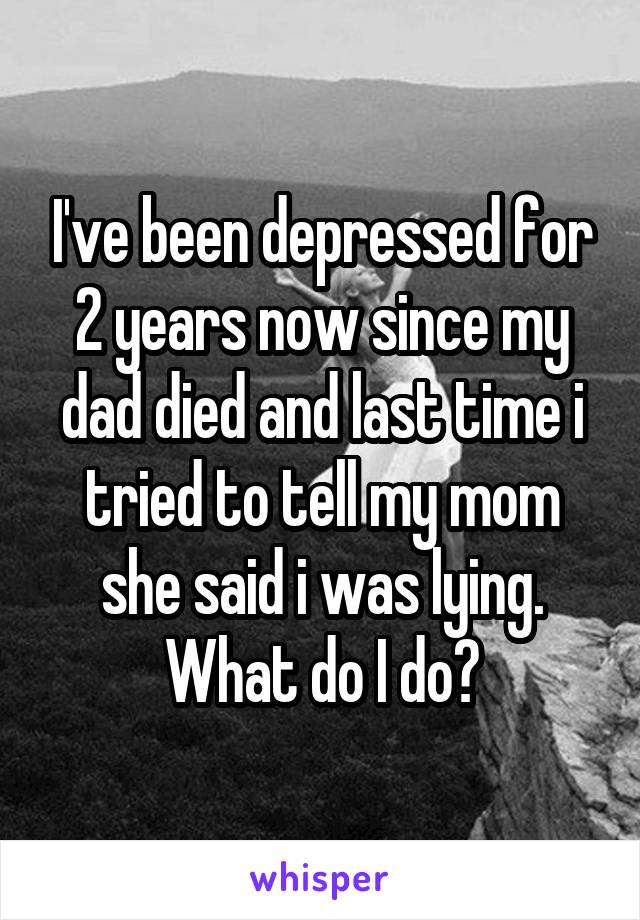 I've been depressed for 2 years now since my dad died and last time i tried to tell my mom she said i was lying. What do I do?