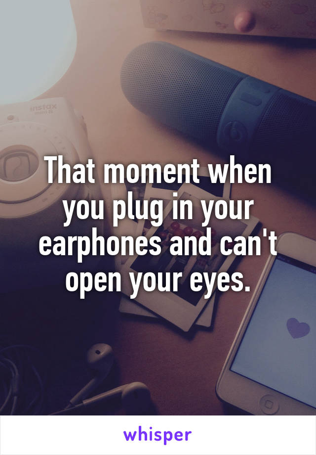 That moment when you plug in your earphones and can't open your eyes.