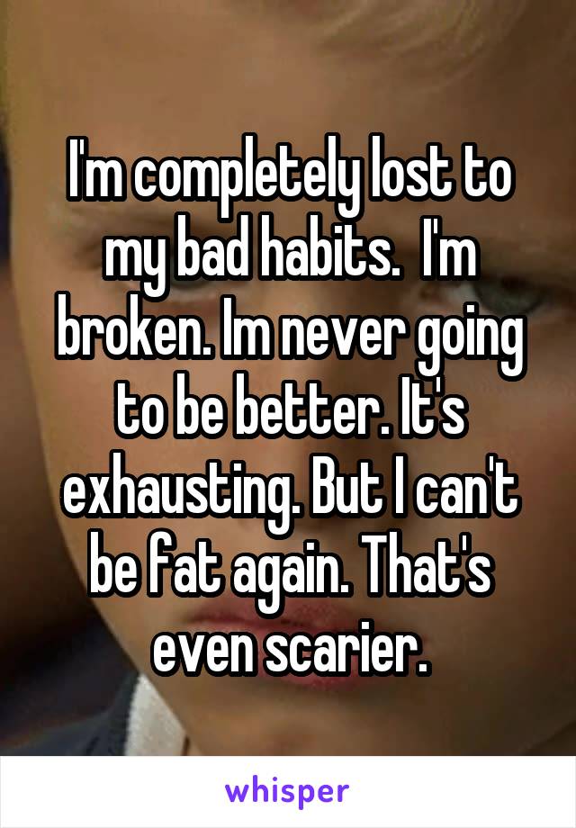 I'm completely lost to my bad habits.  I'm broken. Im never going to be better. It's exhausting. But I can't be fat again. That's even scarier.
