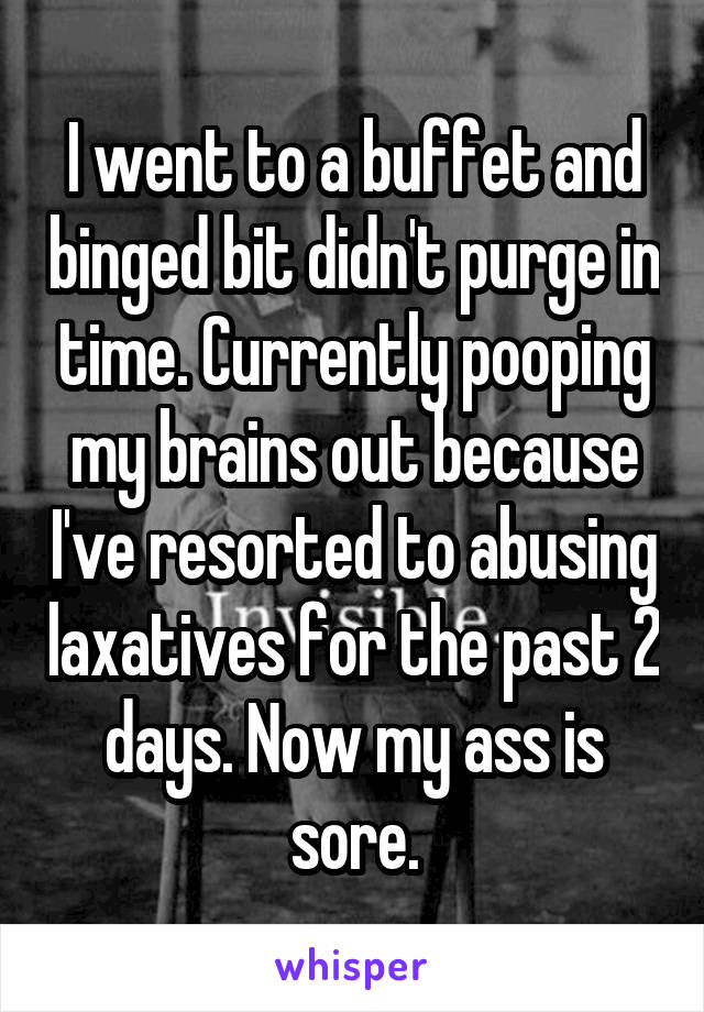 I went to a buffet and binged bit didn't purge in time. Currently pooping my brains out because I've resorted to abusing laxatives for the past 2 days. Now my ass is sore.