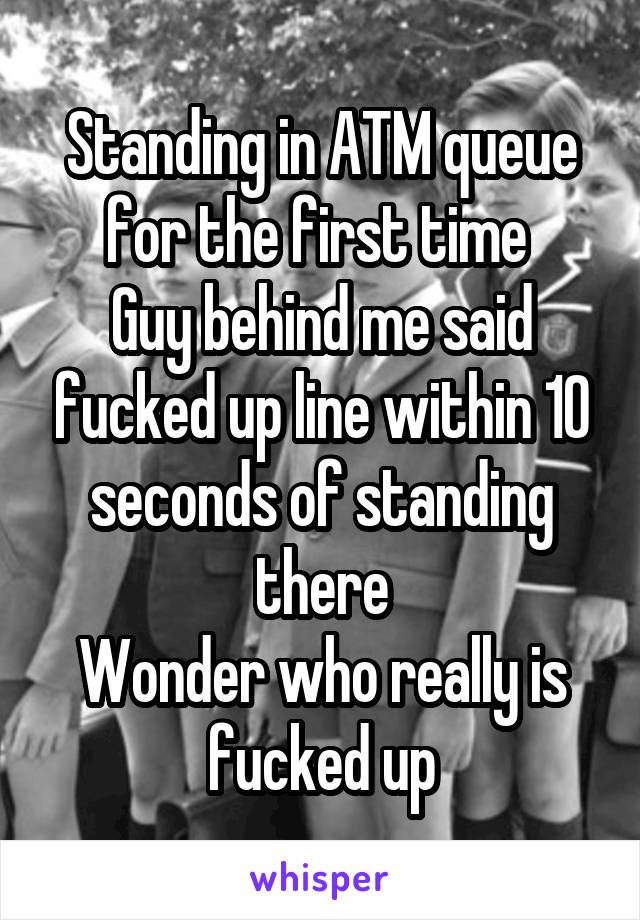 Standing in ATM queue for the first time 
Guy behind me said fucked up line within 10 seconds of standing there
Wonder who really is fucked up
