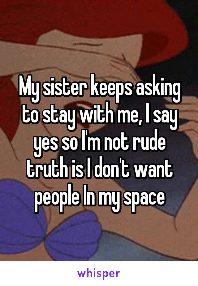 My sister keeps asking to stay with me, I say yes so I'm not rude truth is I don't want people In my space