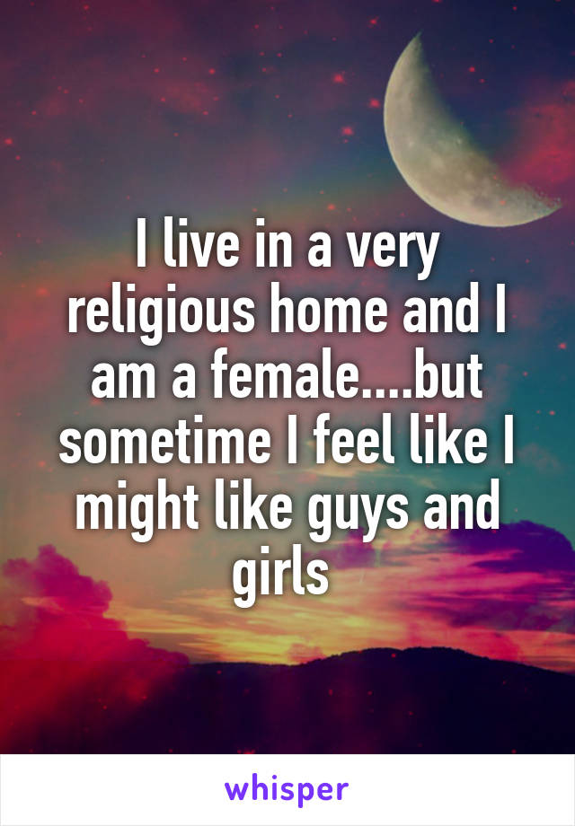 I live in a very religious home and I am a female....but sometime I feel like I might like guys and girls 
