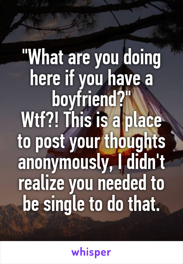 "What are you doing here if you have a boyfriend?"
Wtf?! This is a place to post your thoughts anonymously, I didn't realize you needed to be single to do that.