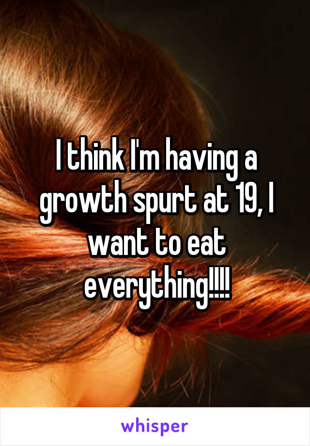 I think I'm having a growth spurt at 19, I want to eat everything!!!!