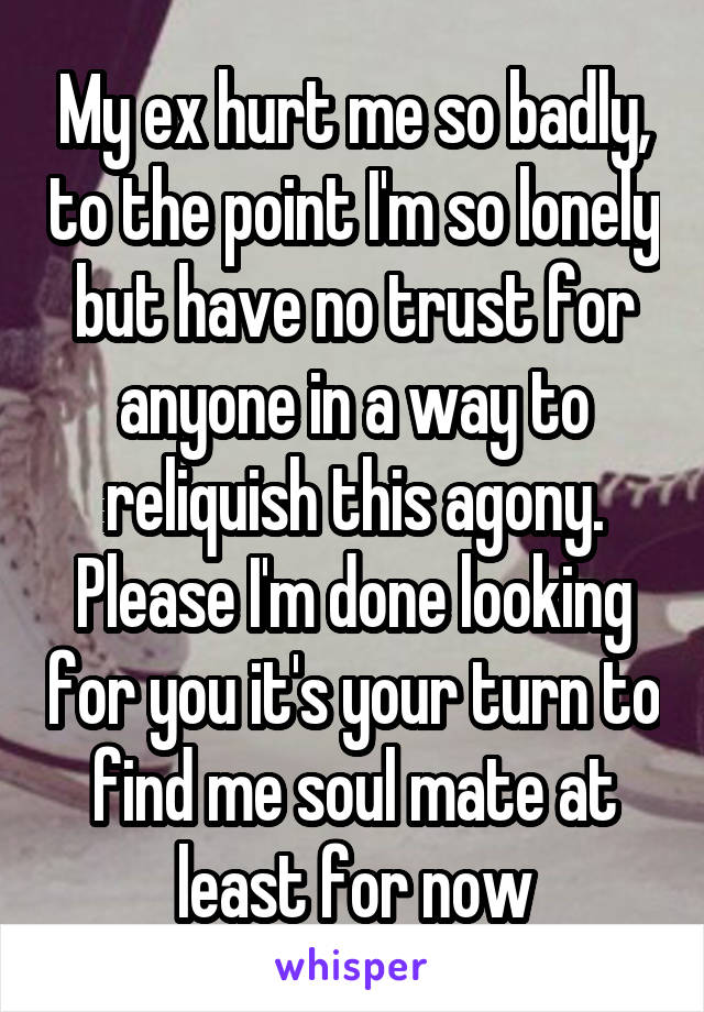 My ex hurt me so badly, to the point I'm so lonely but have no trust for anyone in a way to reliquish this agony. Please I'm done looking for you it's your turn to find me soul mate at least for now