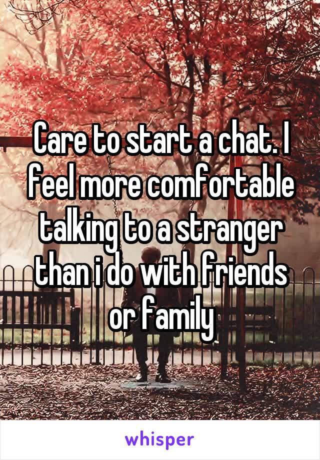 Care to start a chat. I feel more comfortable talking to a stranger than i do with friends or family