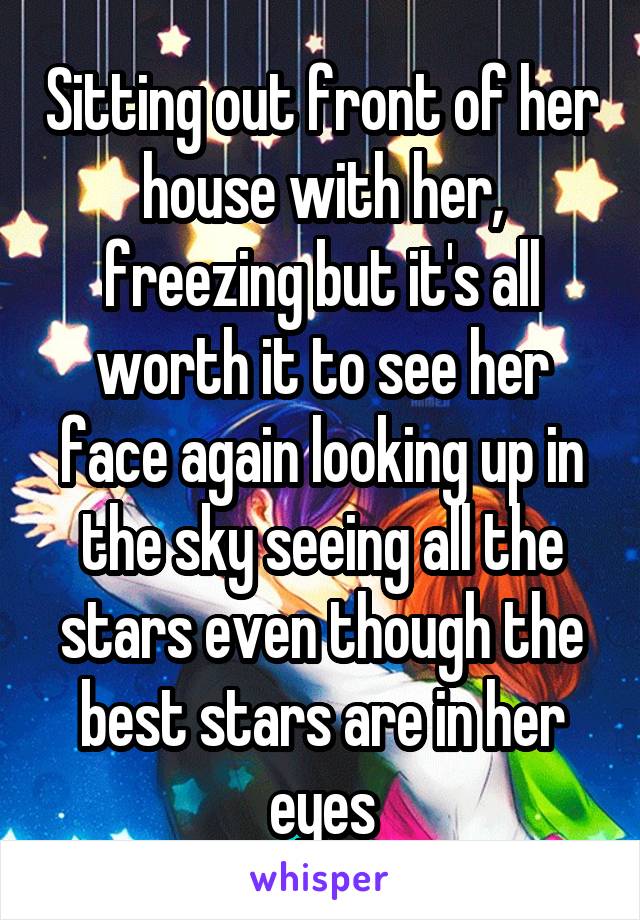 Sitting out front of her house with her, freezing but it's all worth it to see her face again looking up in the sky seeing all the stars even though the best stars are in her eyes