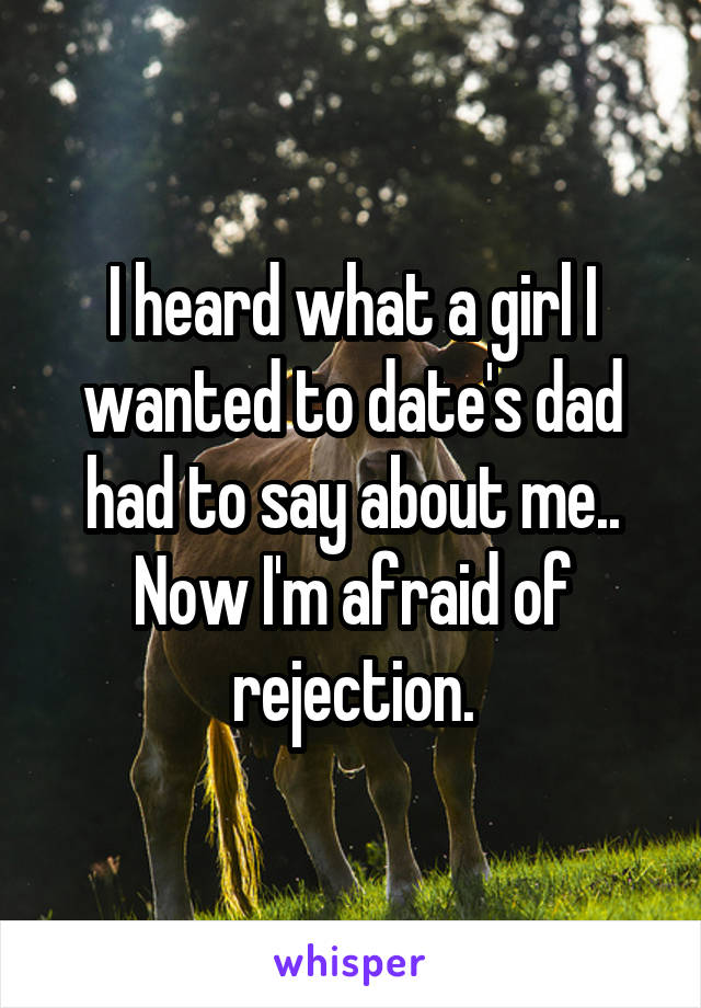 I heard what a girl I wanted to date's dad had to say about me.. Now I'm afraid of rejection.