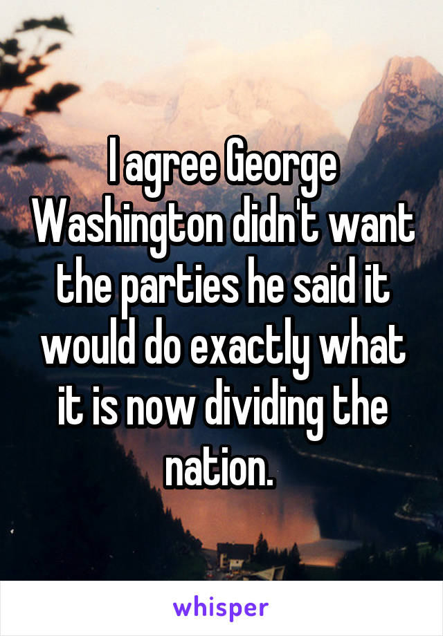 I agree George Washington didn't want the parties he said it would do exactly what it is now dividing the nation. 
