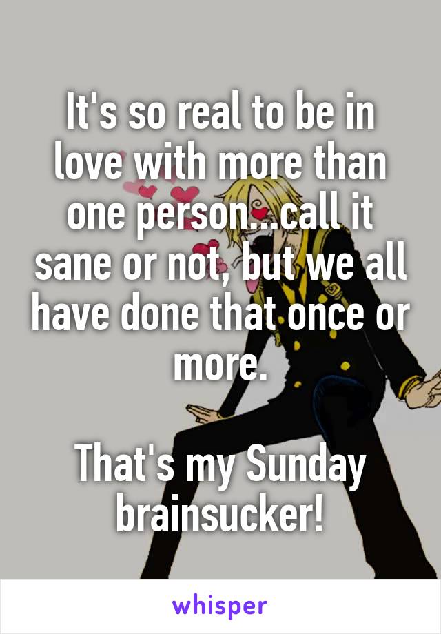 It's so real to be in love with more than one person...call it sane or not, but we all have done that once or more.

That's my Sunday brainsucker!