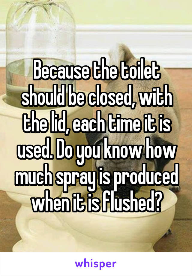 Because the toilet should be closed, with the lid, each time it is used. Do you know how much spray is produced when it is flushed?