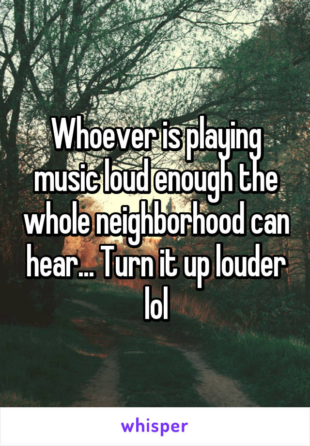 Whoever is playing music loud enough the whole neighborhood can hear... Turn it up louder lol