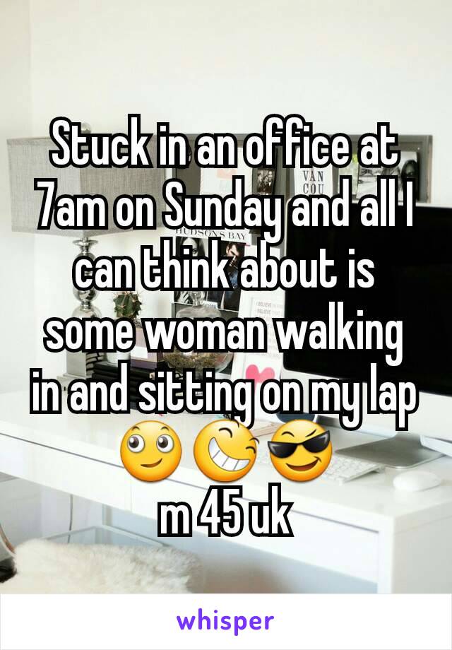 Stuck in an office at 7am on Sunday and all I can think about is some woman walking in and sitting on my lap
🙄😆😎
m 45 uk