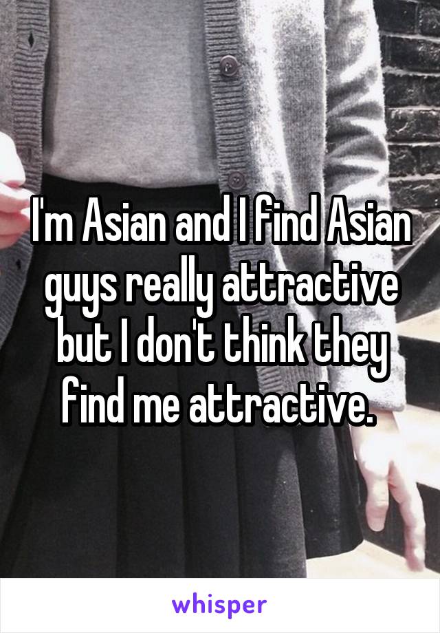 I'm Asian and I find Asian guys really attractive but I don't think they find me attractive. 
