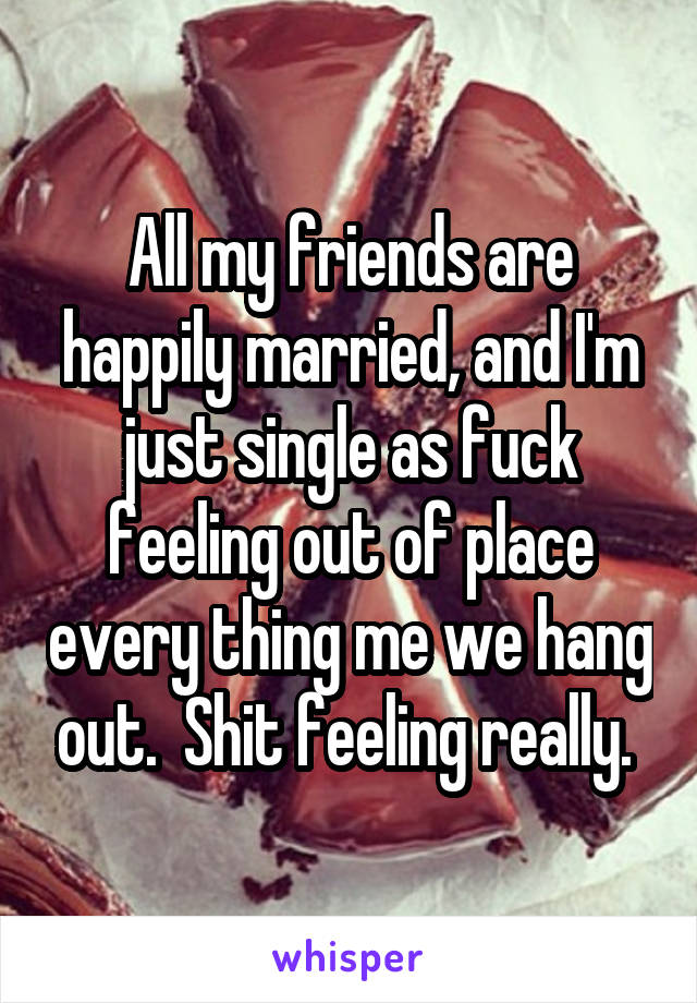 All my friends are happily married, and I'm just single as fuck feeling out of place every thing me we hang out.  Shit feeling really. 