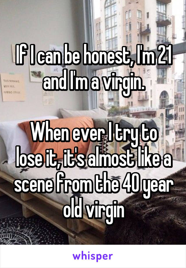 If I can be honest, I'm 21 and I'm a virgin.

When ever I try to lose it, it's almost like a scene from the 40 year old virgin