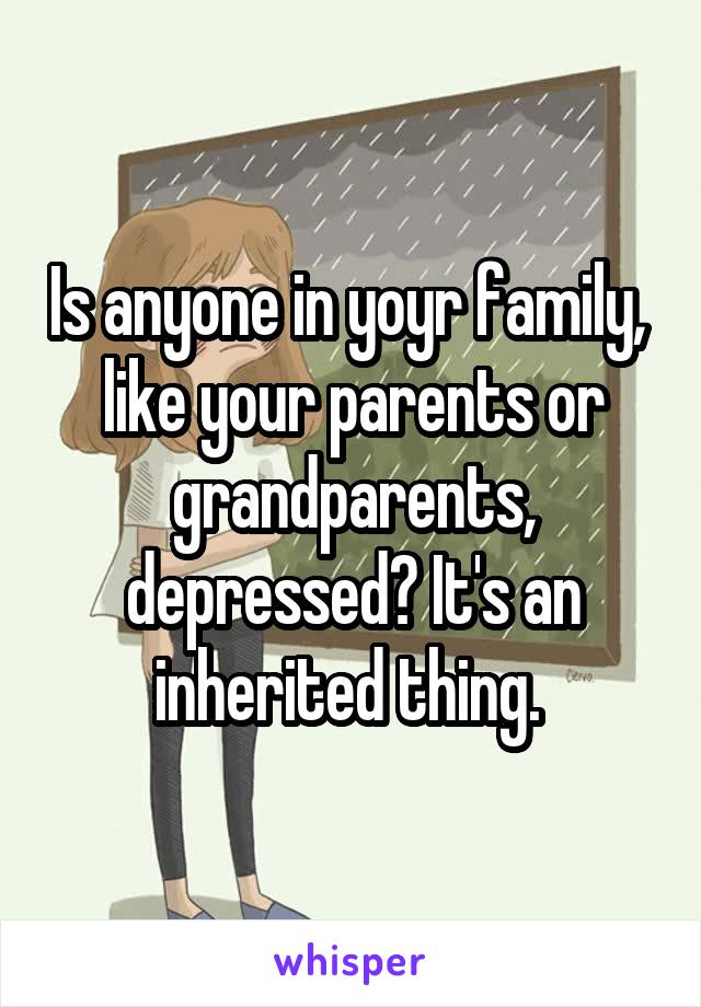 Is anyone in yoyr family,  like your parents or grandparents, depressed? It's an inherited thing. 