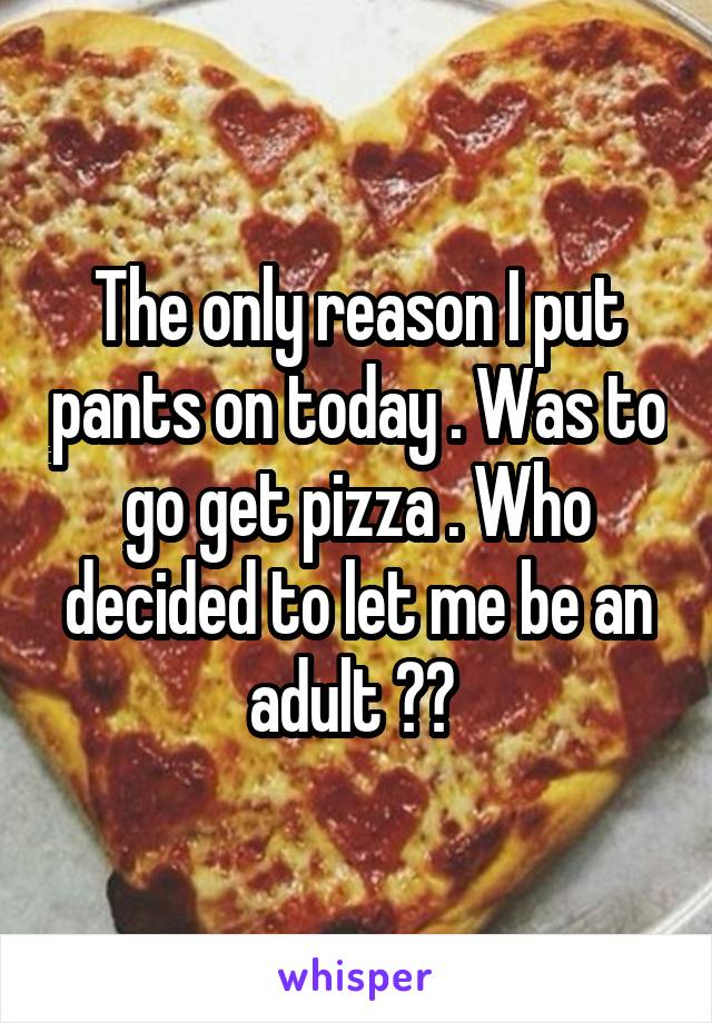 The only reason I put pants on today . Was to go get pizza . Who decided to let me be an adult ?? 