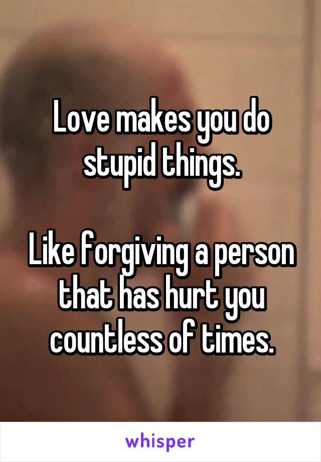 Love makes you do stupid things.

Like forgiving a person that has hurt you countless of times.