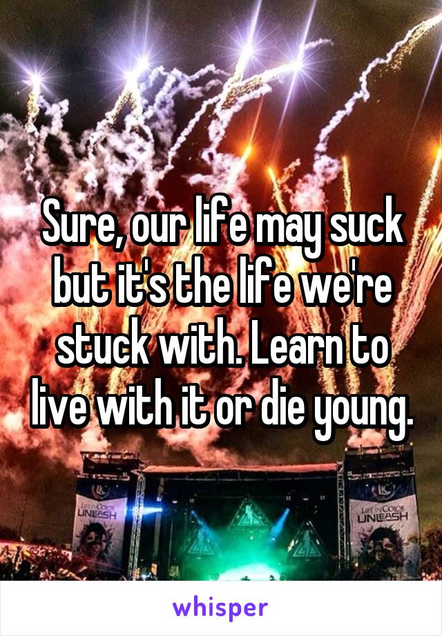 Sure, our life may suck but it's the life we're stuck with. Learn to live with it or die young.
