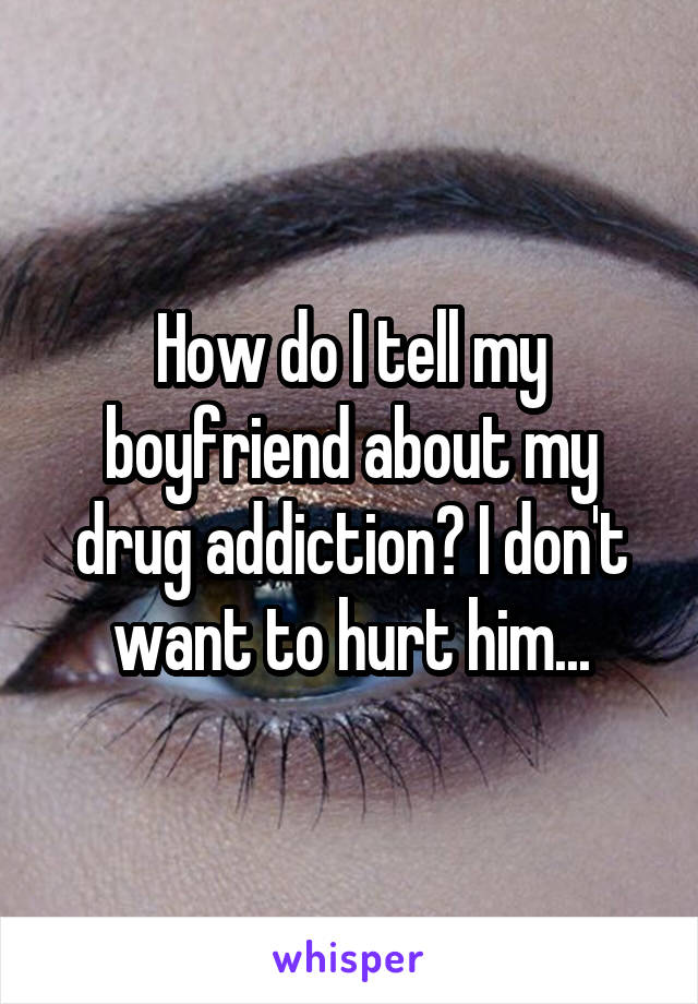 How do I tell my boyfriend about my drug addiction? I don't want to hurt him...