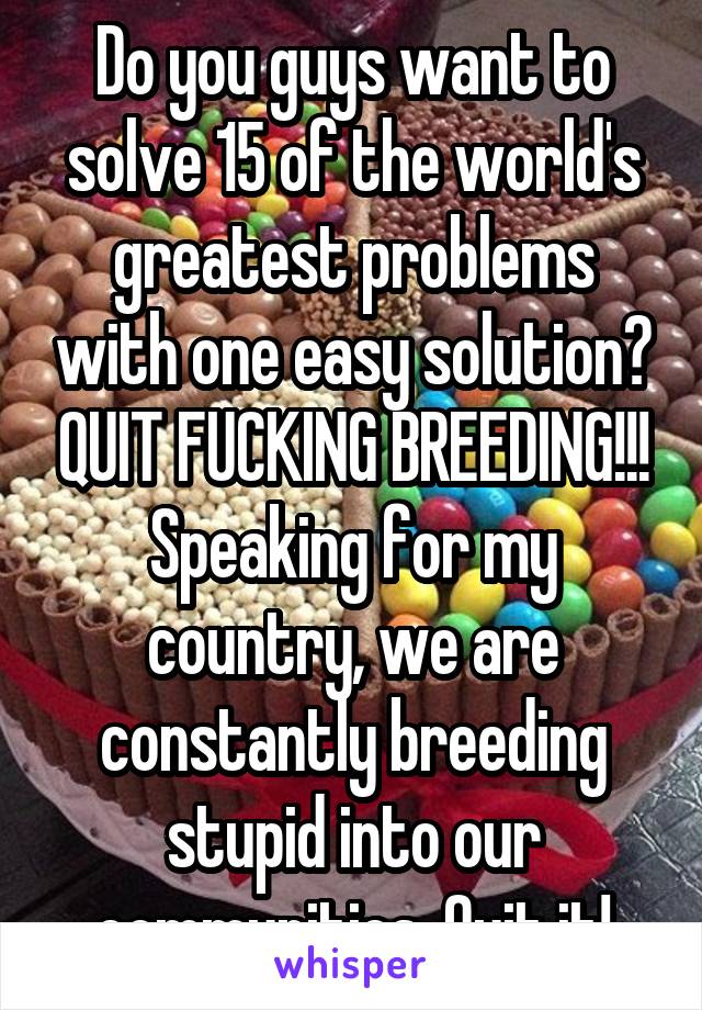 Do you guys want to solve 15 of the world's greatest problems with one easy solution? QUIT FUCKING BREEDING!!! Speaking for my country, we are constantly breeding stupid into our communities. Quit it!
