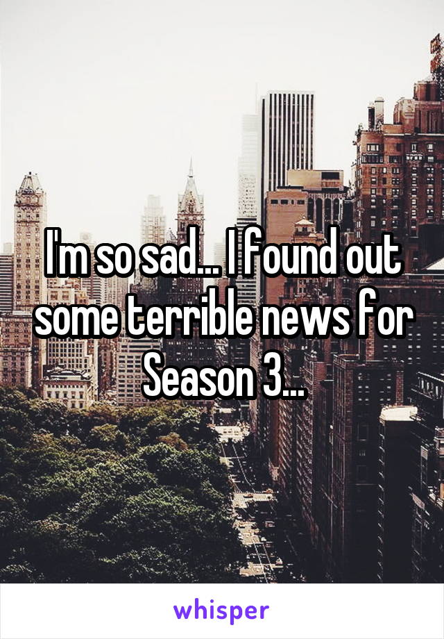 I'm so sad... I found out some terrible news for Season 3...