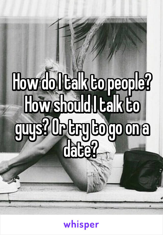 How do I talk to people? How should I talk to guys? Or try to go on a date? 