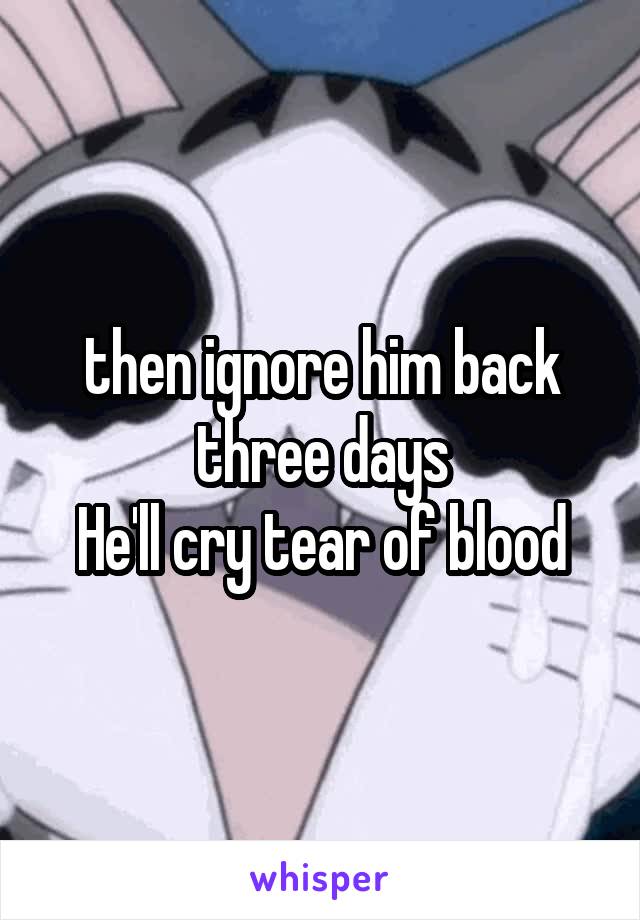 then ignore him back
three days
He'll cry tear of blood