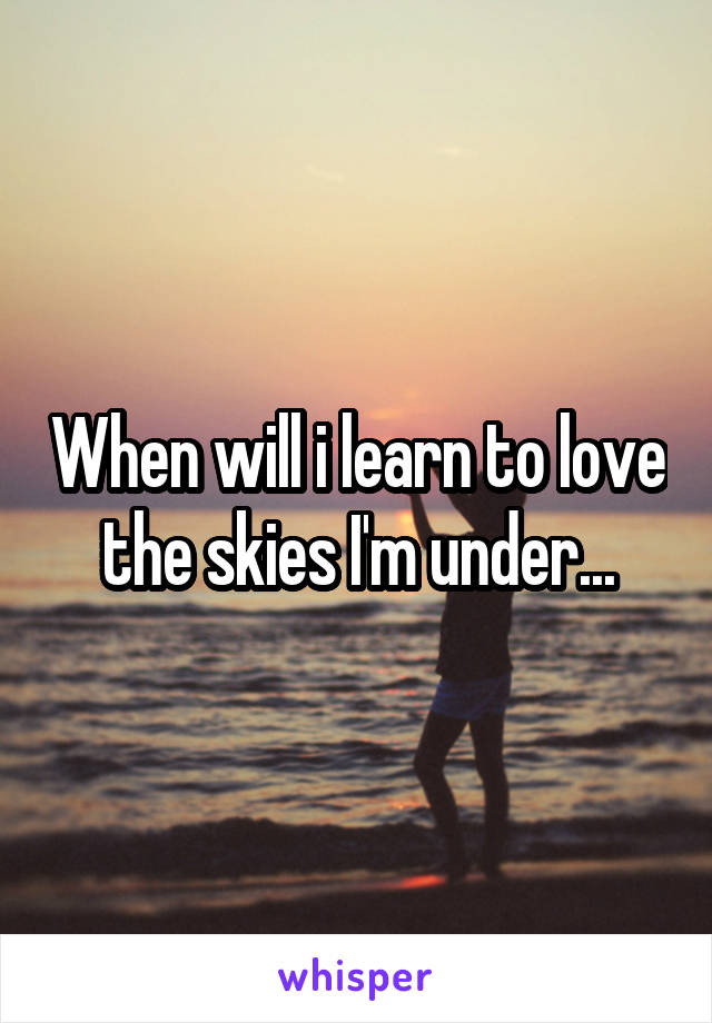 When will i learn to love the skies I'm under...