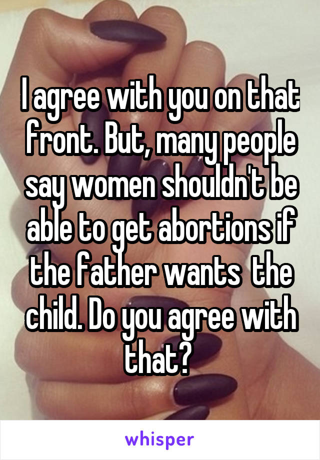 I agree with you on that front. But, many people say women shouldn't be able to get abortions if the father wants  the child. Do you agree with that? 