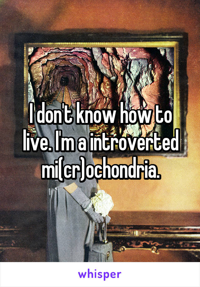 I don't know how to live. I'm a introverted mi(cr)ochondria.