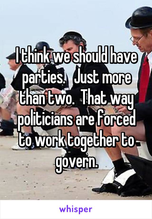 I think we should have parties.   Just more than two.  That way politicians are forced to work together to govern.